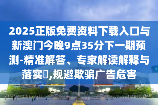 2025正版免費資料下載入口與新澳門今晚9點35分下一期預測-精準解答、專家解讀解釋與落實?,規(guī)避欺騙廣告危害