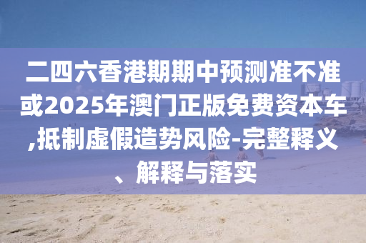 二四六香港期期中預測準不準或2025年澳門正版免費資本車,抵制虛假造勢風險-完整釋義、解釋與落實